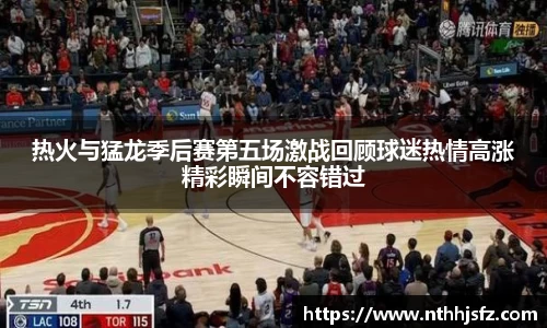 热火与猛龙季后赛第五场激战回顾球迷热情高涨精彩瞬间不容错过