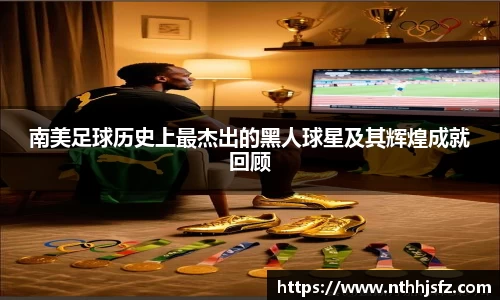南美足球历史上最杰出的黑人球星及其辉煌成就回顾